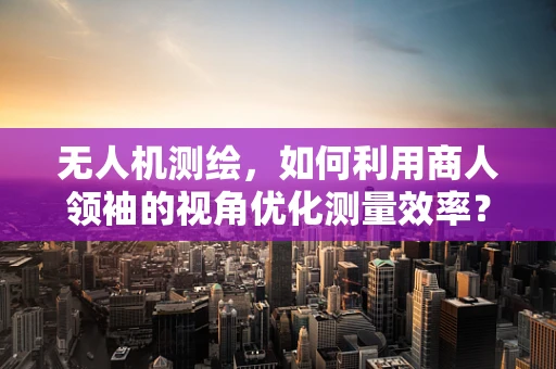 无人机测绘，如何利用商人领袖的视角优化测量效率？
