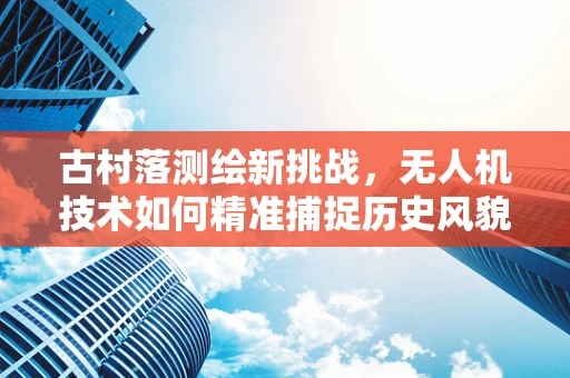 古村落测绘新挑战，无人机技术如何精准捕捉历史风貌？