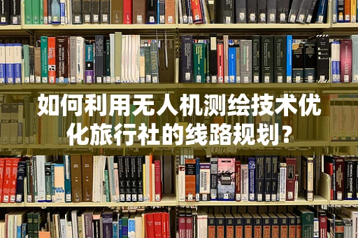 如何利用无人机测绘技术优化旅行社的线路规划？
