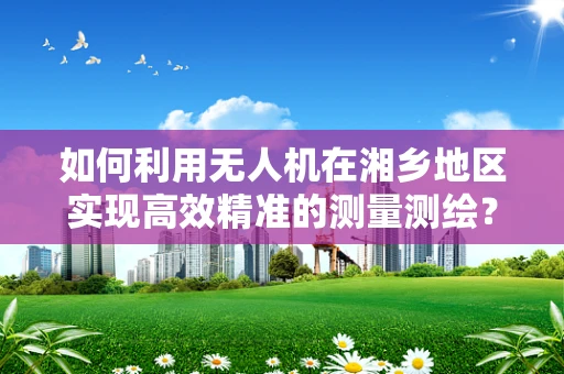 如何利用无人机在湘乡地区实现高效精准的测量测绘？