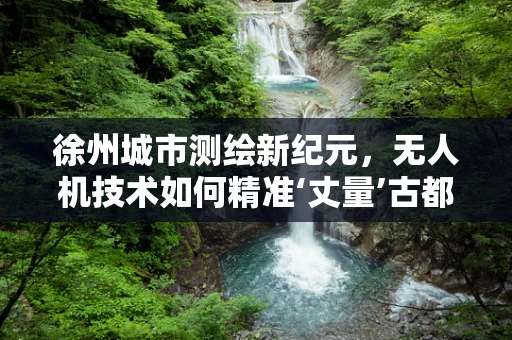 徐州城市测绘新纪元，无人机技术如何精准‘丈量’古都风貌？