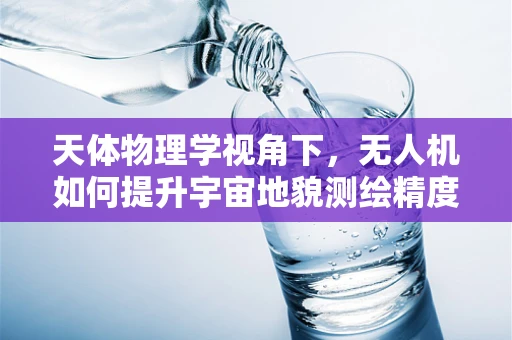 天体物理学视角下，无人机如何提升宇宙地貌测绘精度？