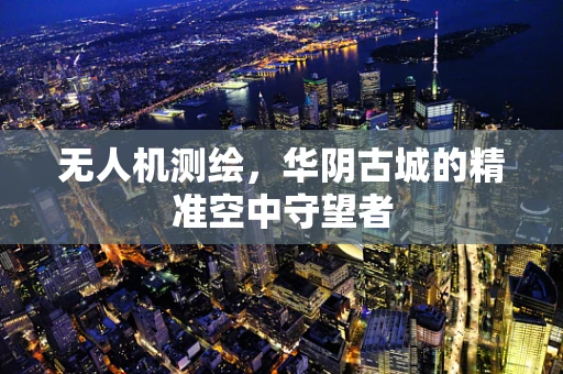 无人机测绘，华阴古城的精准空中守望者