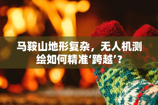 马鞍山地形复杂，无人机测绘如何精准‘跨越’？