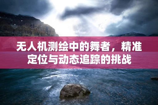 无人机测绘中的舞者，精准定位与动态追踪的挑战