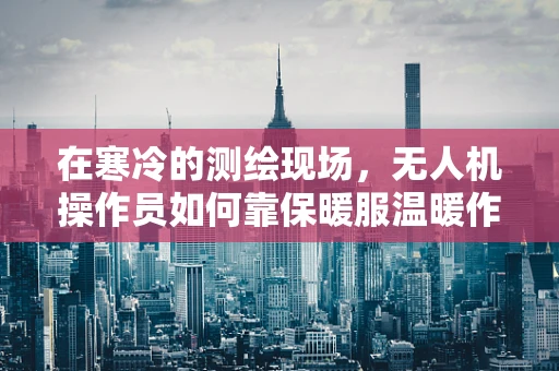 在寒冷的测绘现场，无人机操作员如何靠保暖服温暖作战？