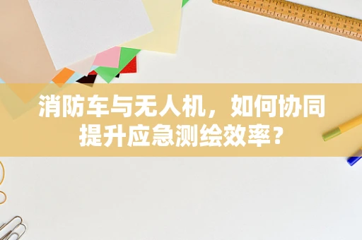 消防车与无人机，如何协同提升应急测绘效率？