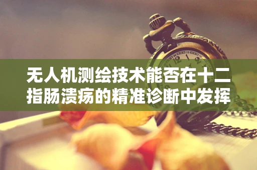 无人机测绘技术能否在十二指肠溃疡的精准诊断中发挥空中优势？