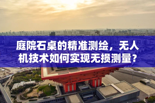 庭院石桌的精准测绘，无人机技术如何实现无损测量？