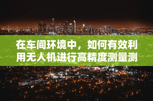 在车间环境中，如何有效利用无人机进行高精度测量测绘？