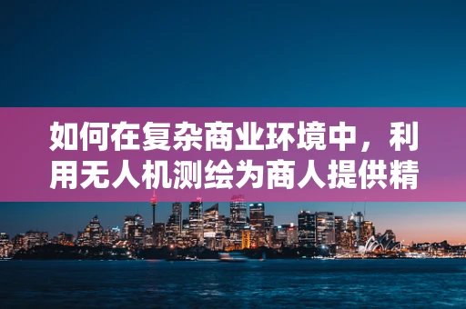 如何在复杂商业环境中，利用无人机测绘为商人提供精准决策支持？
