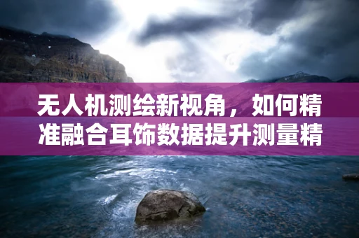 无人机测绘新视角，如何精准融合耳饰数据提升测量精度？