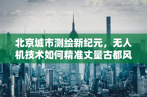 北京城市测绘新纪元，无人机技术如何精准丈量古都风貌？