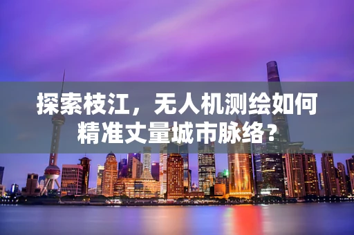 探索枝江，无人机测绘如何精准丈量城市脉络？