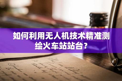 如何利用无人机技术精准测绘火车站站台？