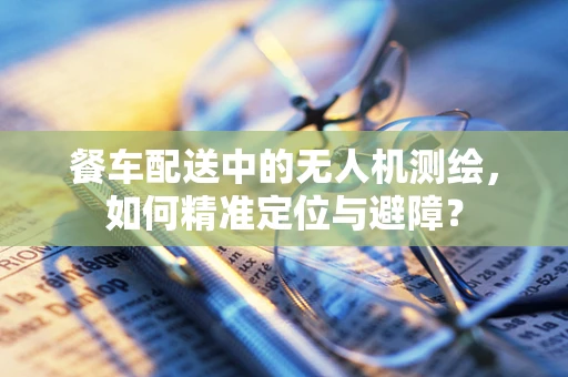 餐车配送中的无人机测绘，如何精准定位与避障？