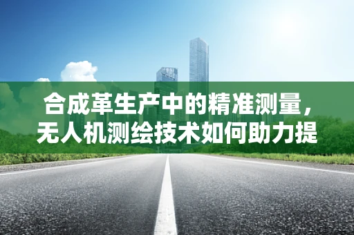 合成革生产中的精准测量，无人机测绘技术如何助力提升生产效率？