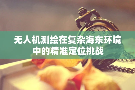 无人机测绘在复杂海东环境中的精准定位挑战