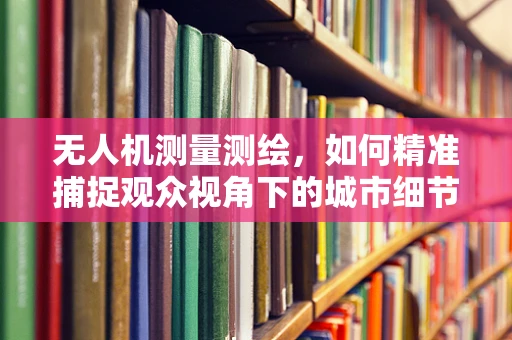 无人机测量测绘，如何精准捕捉观众视角下的城市细节？