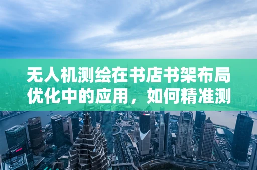 无人机测绘在书店书架布局优化中的应用，如何精准测量书架间空隙？