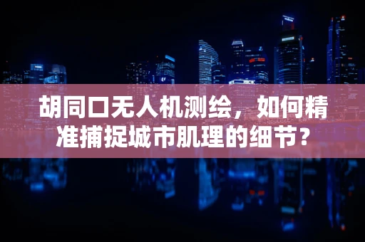 胡同口无人机测绘，如何精准捕捉城市肌理的细节？