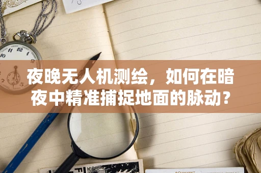 夜晚无人机测绘，如何在暗夜中精准捕捉地面的脉动？