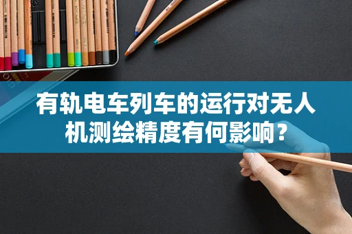 有轨电车列车的运行对无人机测绘精度有何影响？