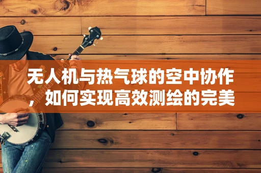无人机与热气球的空中协作，如何实现高效测绘的完美融合？