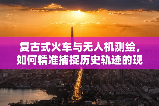 复古式火车与无人机测绘，如何精准捕捉历史轨迹的现代挑战？