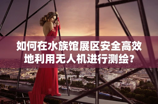 如何在水族馆展区安全高效地利用无人机进行测绘？