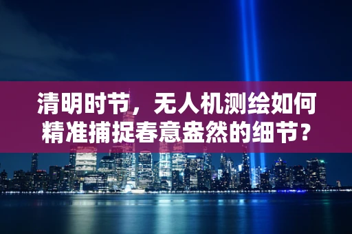 清明时节，无人机测绘如何精准捕捉春意盎然的细节？