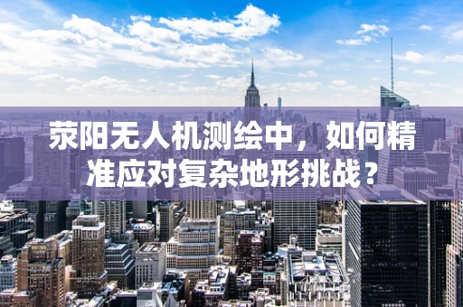 荥阳无人机测绘中，如何精准应对复杂地形挑战？