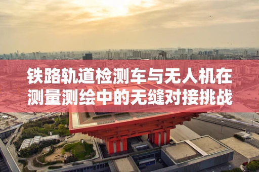 铁路轨道检测车与无人机在测量测绘中的无缝对接挑战