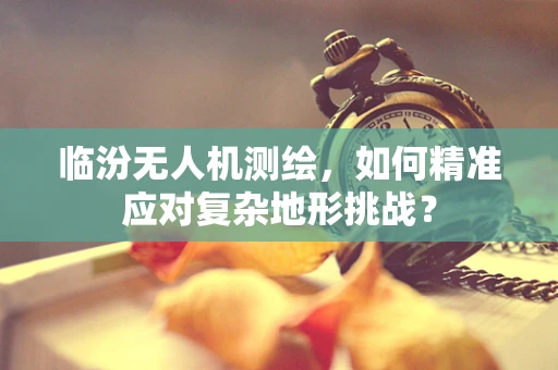 临汾无人机测绘，如何精准应对复杂地形挑战？