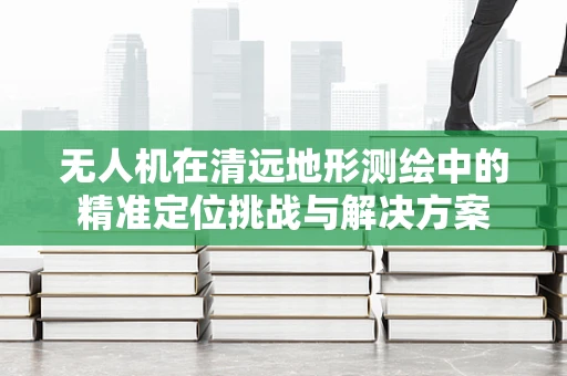 无人机在清远地形测绘中的精准定位挑战与解决方案