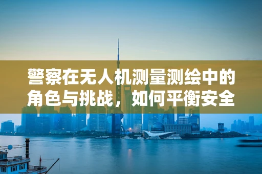 警察在无人机测量测绘中的角色与挑战，如何平衡安全与效率？