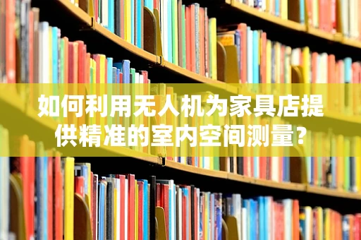 如何利用无人机为家具店提供精准的室内空间测量？