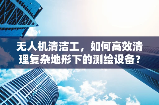 无人机清洁工，如何高效清理复杂地形下的测绘设备？