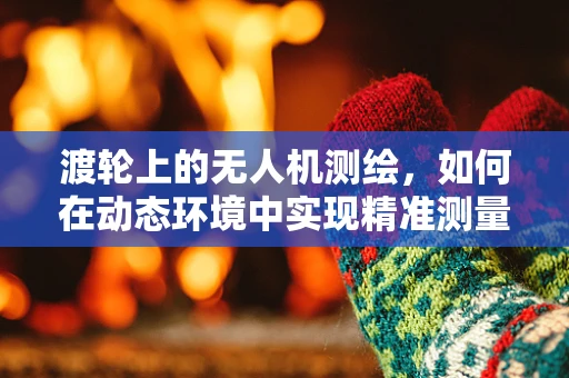渡轮上的无人机测绘，如何在动态环境中实现精准测量？