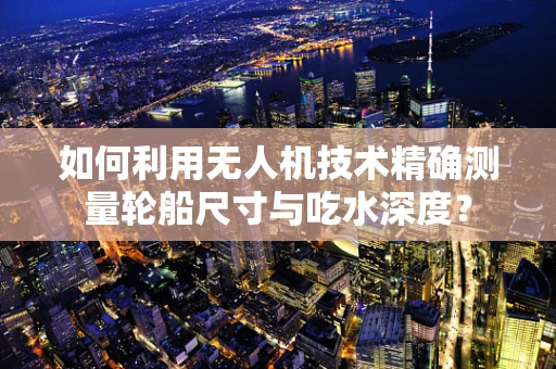 如何利用无人机技术精确测量轮船尺寸与吃水深度？