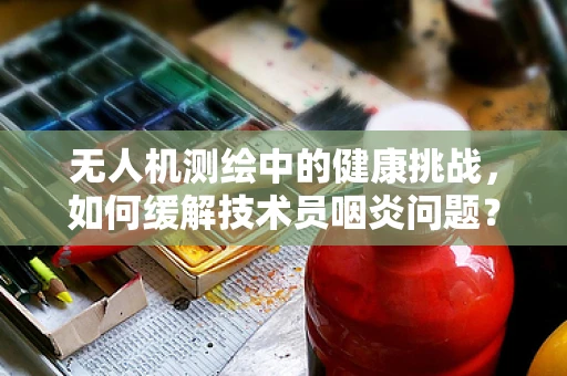 无人机测绘中的健康挑战，如何缓解技术员咽炎问题？