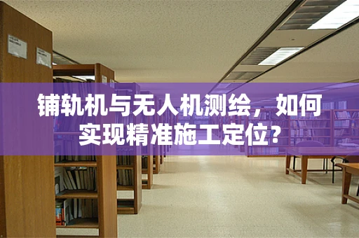 铺轨机与无人机测绘，如何实现精准施工定位？