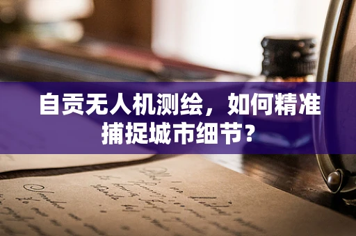 自贡无人机测绘，如何精准捕捉城市细节？