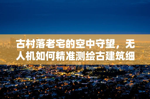 古村落老宅的空中守望，无人机如何精准测绘古建筑细节？