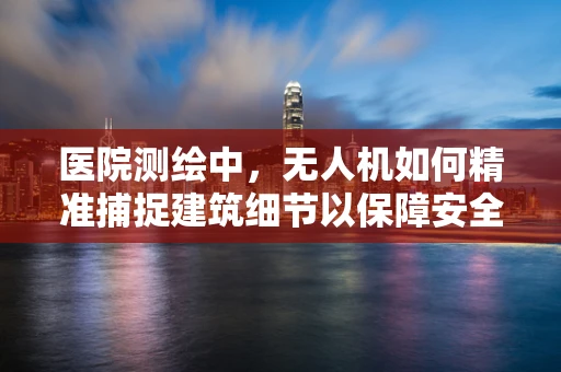 医院测绘中，无人机如何精准捕捉建筑细节以保障安全？