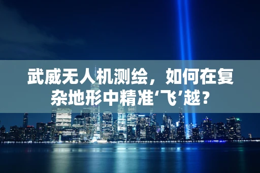 武威无人机测绘，如何在复杂地形中精准‘飞’越？