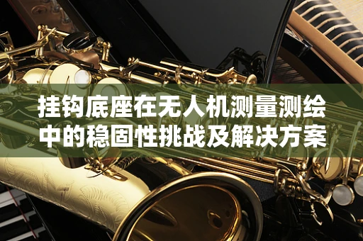 挂钩底座在无人机测量测绘中的稳固性挑战及解决方案