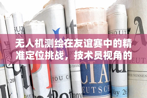无人机测绘在友谊赛中的精准定位挑战，技术员视角的深度解析