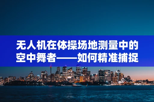 无人机在体操场地测量中的空中舞者——如何精准捕捉动态平衡？