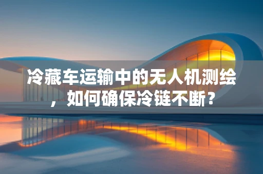 冷藏车运输中的无人机测绘，如何确保冷链不断？